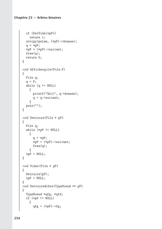Chapitre 23 • Arbres binaires
if (EstVide(*pP))
return 1;
strcpy(pelem, (*pP)-donnee);
q = *pP;
*pP = (*pP)-suivant;
free(q);
return 0;
}
void Afficherpile(Pile P)
{
Pile q;
q = P;
while (q != NULL)
{
printf(%st, q-donnee);
q = q-suivant;
}
puts();
}
void Detruire(Pile * pP)
{
Pile q;
while (*pP != NULL)
{
q = *pP;
*pP = (*pP)-suivant;
free(q);
}
*pP = NULL;
}
void Vider(Pile * pP)
{
Detruire(pP);
*pP = NULL;
}
void DetruireArbre(TypeNoeud ** pP)
{
TypeNoeud *qfg, *qfd;
if (*pP != NULL)
{
qfg = (*pP)-fg;
254
 