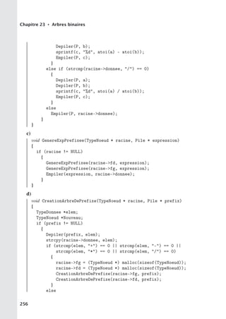 Chapitre 23 • Arbres binaires
Depiler(P, b);
sprintf(c, %d, atoi(a) - atoi(b));
Empiler(P, c);
}
else if (strcmp(racine-donnee, /) == 0)
{
Depiler(P, a);
Depiler(P, b);
sprintf(c, %d, atoi(a) / atoi(b));
Empiler(P, c);
}
else
Empiler(P, racine-donnee);
}
}
c)
void GenereExpPrefixee(TypeNoeud * racine, Pile * expression)
{
if (racine != NULL)
{
GenereExpPrefixee(racine-fd, expression);
GenereExpPrefixee(racine-fg, expression);
Empiler(expression, racine-donnee);
}
}
d)
void CreationArbreDePrefixe(TypeNoeud * racine, Pile * prefix)
{
TypeDonnee *elem;
TypeNoeud *Nouveau;
if (prefix != NULL)
{
Depiler(prefix, elem);
strcpy(racine-donnee, elem);
if (strcmp(elem, +) == 0 || strcmp(elem, -) == 0 ||
strcmp(elem, *) == 0 || strcmp(elem, /) == 0)
{
racine-fg = (TypeNoeud *) malloc(sizeof(TypeNoeud));
racine-fd = (TypeNoeud *) malloc(sizeof(TypeNoeud));
CreationArbreDePrefixe(racine-fg, prefix);
CreationArbreDePrefixe(racine-fd, prefix);
}
else
256
 