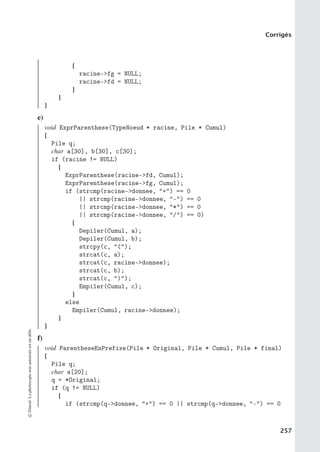 Corrigés
{
racine-fg = NULL;
racine-fd = NULL;
}
}
}
e)
void ExprParenthese(TypeNoeud * racine, Pile * Cumul)
{
Pile q;
char a[30], b[30], c[30];
if (racine != NULL)
{
ExprParenthese(racine-fd, Cumul);
ExprParenthese(racine-fg, Cumul);
if (strcmp(racine-donnee, +) == 0
|| strcmp(racine-donnee, -) == 0
|| strcmp(racine-donnee, *) == 0
|| strcmp(racine-donnee, /) == 0)
{
Depiler(Cumul, a);
Depiler(Cumul, b);
strcpy(c, ();
strcat(c, a);
strcat(c, racine-donnee);
strcat(c, b);
strcat(c, ));
Empiler(Cumul, c);
}
else
Empiler(Cumul, racine-donnee);
}
}
f)
void ParentheseEnPrefixe(Pile * Original, Pile * Cumul, Pile * final)
{
Pile q;
char a[20];
q = *Original;
if (q != NULL)
{
if (strcmp(q-donnee, +) == 0 || strcmp(q-donnee, -) == 0
©
Dunod.
La
photocopie
non
autorisée
est
un
délit.
257
 