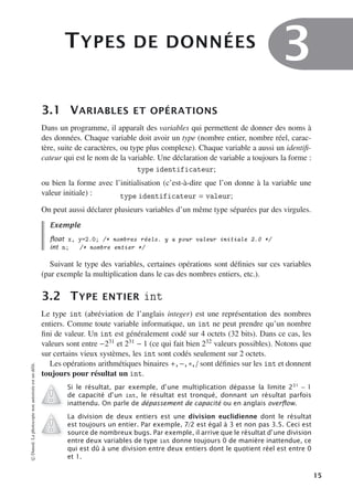 TYPES DE DONNÉES
3
3.1 VARIABLES ET OPÉRATIONS
Dans un programme, il apparaît des variables qui permettent de donner des noms à
des données. Chaque variable doit avoir un type (nombre entier, nombre réel, carac-
tère, suite de caractères, ou type plus complexe). Chaque variable a aussi un identifi-
cateur qui est le nom de la variable. Une déclaration de variable a toujours la forme :
type identificateur;
ou bien la forme avec l’initialisation (c’est-à-dire que l’on donne à la variable une
valeur initiale) : type identificateur = valeur;
On peut aussi déclarer plusieurs variables d’un même type séparées par des virgules.
Exemple
ﬂoat x, y=2.0; /* nombres réels. y a pour valeur initiale 2.0 */
int n; /* nombre entier */
Suivant le type des variables, certaines opérations sont définies sur ces variables
(par exemple la multiplication dans le cas des nombres entiers, etc.).
3.2 TYPE ENTIER int
Le type int (abréviation de l’anglais integer) est une représentation des nombres
entiers. Comme toute variable informatique, un int ne peut prendre qu’un nombre
fini de valeur. Un int est généralement codé sur 4 octets (32 bits). Dans ce cas, les
valeurs sont entre −231 et 231 − 1 (ce qui fait bien 232 valeurs possibles). Notons que
sur certains vieux systèmes, les int sont codés seulement sur 2 octets.
Les opérations arithmétiques binaires +, −, ∗, / sont définies sur les int et donnent
toujours pour résultat un int.
Si le résultat, par exemple, d’une multiplication dépasse la limite 231
− 1
de capacité d’un int, le résultat est tronqué, donnant un résultat parfois
inattendu. On parle de dépassement de capacité ou en anglais overﬂow.
La division de deux entiers est une division euclidienne dont le résultat
est toujours un entier. Par exemple, 7/2 est égal à 3 et non pas 3.5. Ceci est
source de nombreux bugs. Par exemple, il arrive que le résultat d’une division
entre deux variables de type int donne toujours 0 de manière inattendue, ce
qui est dû à une division entre deux entiers dont le quotient réel est entre 0
et 1.
©
Dunod.
La
photocopie
non
autorisée
est
un
délit.
15
 