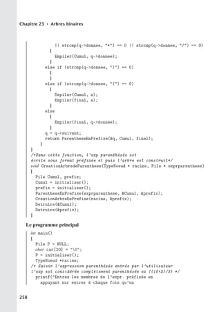 Chapitre 23 • Arbres binaires
|| strcmp(q-donnee, *) == 0 || strcmp(q-donnee, /) == 0)
{
Empiler(Cumul, q-donnee);
}
else if (strcmp(q-donnee, )) == 0)
{
}
else if (strcmp(q-donnee, () == 0)
{
Depiler(Cumul, a);
Empiler(final, a);
}
else
{
Empiler(final, q-donnee);
}
q = q-suivant;
return ParentheseEnPrefixe(q, Cumul, final);
}
}
/*Dans cette fonction, l’exp parenthésée est
écrite sous format préfixée et puis l’arbre est construit*/
void CreationArbredeParenthese(TypeNoeud * racine, Pile * exprparenthese)
{
Pile Cumul, prefix;
Cumul = initialiser();
prefix = initialiser();
ParentheseEnPrefixe(exprparenthese, Cumul, prefix);
CreationArbreDePrefixe(racine, prefix);
Detruire(Cumul);
Detruire(prefix);
}
Le programme principal
int main()
{
Pile P = NULL;
char car[20] = 0;
P = initialiser();
TypeNoeud *racine;
/* Saisir l’expression parenthésée entrée par l’utilisateur
l’exp est considérée complètement parenthésée ex ((10+2)/3) */
printf(Entrez les membres de l’expr. préfixée en
appuyant sur entrer à chaque fois qu’un
258
 