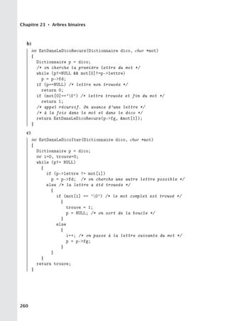 Chapitre 23 • Arbres binaires
b)
int EstDansLeDicoRecurs(Dictionnaire dico, char *mot)
{
Dictionnaire p = dico;
/* on cherche la première lettre du mot */
while (p!=NULL  mot[0]!=p-lettre)
p = p-fd;
if (p==NULL) /* lettre non trouvée */
return 0;
if (mot[0]==’0’) /* lettre trouvée et fin du mot */
return 1;
/* appel récursif. On avance d’une lettre */
/* à la fois dans le mot et dans le dico */
return EstDansLeDicoRecurs(p-fg, mot[1]);
}
c)
int EstDansLeDicoIter(Dictionnaire dico, char *mot)
{
Dictionnaire p = dico;
int i=0, trouve=0;
while (p!= NULL)
{
if (p-lettre != mot[i])
p = p-fd; /* on cherche une autre lettre possible */
else /* la lettre a été trouvée */
{
if (mot[i] == ’0’) /* le mot complet est trouvé */
{
trouve = 1;
p = NULL; /* on sort de la boucle */
}
else
{
i++; /* on passe à la lettre suivante du mot */
p = p-fg;
}
}
}
return trouve;
}
260
 