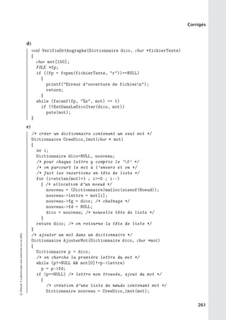 Corrigés
d)
void VerifieOrthographe(Dictionnaire dico, char *fichierTexte)
{
char mot[150];
FILE *fp;
if ((fp = fopen(fichierTexte, r))==NULL)
{
printf(Erreur d’ouverture de fichiern);
return;
}
while (fscanf(fp, %s, mot) == 1)
if (!EstDansLeDicoIter(dico, mot))
puts(mot);
}
e)
/* créer un dictionnaire contenant un seul mot */
Dictionnaire CreeDico_1mot(char * mot)
{
int i;
Dictionnaire dico=NULL, nouveau;
/* pour chaque lettre y compris le ’0’ */
/* on parcourt le mot à l’envers et on */
/* fait les insertions en tête de liste */
for (i=strlen(mot)+1 ; i=0 ; i--)
{ /* allocation d’un noeud */
nouveau = (Dictionnaire)malloc(sizeof(Noeud));
nouveau-lettre = mot[i];
nouveau-fg = dico; /* chaînage */
nouveau-fd = NULL;
dico = nouveau; /* nouvelle tête de liste */
}
return dico; /* on retourne la tête de liste */
}
/* ajouter un mot dans un dictionnaire */
Dictionnaire AjouterMot(Dictionnaire dico, char *mot)
{
Dictionnaire p = dico;
/* on cherche la première lettre du mot */
while (p!=NULL  mot[0]!=p-lettre)
p = p-fd;
if (p==NULL) /* lettre non trouvée, ajout du mot */
{
/* création d’une liste de nœuds contenant mot */
Dictionnaire nouveau = CreeDico_1mot(mot);
©
Dunod.
La
photocopie
non
autorisée
est
un
délit.
261
 