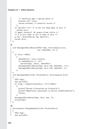 Chapitre 23 • Arbres binaires
/* insertion dans l’ancien arbre */
nouveau-fd = dico;
return nouveau; /* nouvelle racine */
}
if (mot[0]==’0’) /* le mot est déjà dans le dico */
return dico;
/* appel récursif. On avance d’une lettre */
/* à la fois dans le mot et dans le dico */
p-fg = AjouterMot(p-fg, mot[1]);
return dico;
}
f)
void SauvegardeDicoRecurs(FILE *fpw, Dictionnaire dico,
char *debutMot, int i)
{
if (dico !=NULL)
{
debutMot[i] = dico-lettre;
if (debutMot[i] == ’0’)
fprintf(fpw, %sn, debutMot);
SauvegardeDicoRecurs(fpw, dico-fg, debutMot, i+1);
SauvegardeDicoRecurs(fpw, dico-fd, debutMot, i);
}
}
void SauvegardeDico(char *fichierDico, Dictionnaire dico)
{
FILE *fpw;
char mot[150];
if ((fpw = fopen(fichierDico, w))==NULL)
{
printf(Erreur d’ouverture de fichiern);
printf(Répertoire inexistant ou droits insuffisantsn);
return;
}
SauvegardeDicoRecurs(fpw, dico, mot, 0);
fclose(fpw);
}
g)
Dictionnaire ChargementDico(char *fichierDico)
{
FILE *fpr;
char mot[150];
262
 
