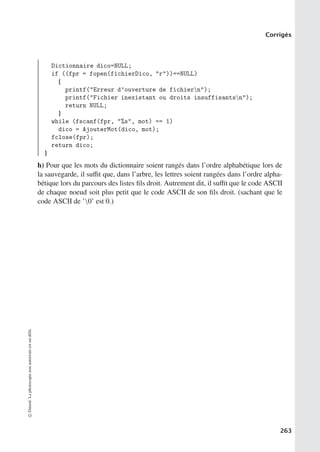 Corrigés
Dictionnaire dico=NULL;
if ((fpr = fopen(fichierDico, r))==NULL)
{
printf(Erreur d’ouverture de fichiern);
printf(Fichier inexistant ou droits insuffisantsn);
return NULL;
}
while (fscanf(fpr, %s, mot) == 1)
dico = AjouterMot(dico, mot);
fclose(fpr);
return dico;
}
h) Pour que les mots du dictionnaire soient rangés dans l’ordre alphabétique lors de
la sauvegarde, il suﬃt que, dans l’arbre, les lettres soient rangées dans l’ordre alpha-
bétique lors du parcours des listes fils droit. Autrement dit, il suﬃt que le code ASCII
de chaque noeud soit plus petit que le code ASCII de son fils droit. (sachant que le
code ASCII de ’0’ est 0.)
©
Dunod.
La
photocopie
non
autorisée
est
un
délit.
263
 