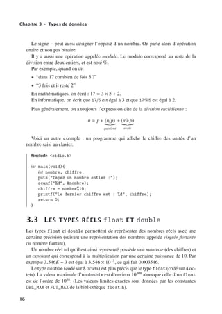 Chapitre 3 • Types de données
Le signe − peut aussi désigner l’opposé d’un nombre. On parle alors d’opération
unaire et non pas binaire.
Il y a aussi une opération appelée modulo. Le modulo correspond au reste de la
division entre deux entiers, et est noté %.
Par exemple, quand on dit
• “dans 17 combien de fois 5 ?”
• “3 fois et il reste 2”
En mathématiques, on écrit : 17 = 3 × 5 + 2.
En informatique, on écrit que 17/5 est égal à 3 et que 17%5 est égal à 2.
Plus généralement, on a toujours l’expression dite de la division euclidienne :
n = p ∗ (n/p)

quotient
+ (n%p)

reste
Voici un autre exemple : un programme qui aﬃche le chiﬀre des unités d’un
nombre saisi au clavier.
#include stdio.h
int main(void){
int nombre, chiffre;
puts(Tapez un nombre entier :);
scanf(%d, nombre);
chiffre = nombre%10;
printf(Le dernier chiffre est : %d, chiffre);
return 0;
}
3.3 LES TYPES RÉELS float ET double
Les types float et double permettent de représenter des nombres réels avec une
certaine précision (suivant une représentation des nombres appelée virgule flottante
ou nombre flottant).
Un nombre réel tel qu’il est ainsi représenté possède une mantisse (des chiﬀres) et
un exposant qui correspond à la multiplication par une certaine puissance de 10. Par
exemple 3.546E − 3 est égal à 3.546 × 10−3, ce qui fait 0.003546.
Le type double (codé sur 8 octets) est plus précis que le type float (codé sur 4 oc-
tets). La valeur maximale d’un double est d’environ 10308 alors que celle d’un float
est de l’ordre de 1038. (Les valeurs limites exactes sont données par les constantes
DBL_MAX et FLT_MAX de la bibliothèque float.h).
16
 