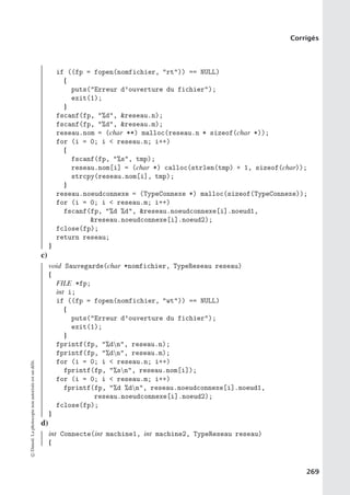 Corrigés
if ((fp = fopen(nomfichier, rt)) == NULL)
{
puts(Erreur d’ouverture du fichier);
exit(1);
}
fscanf(fp, %d, reseau.n);
fscanf(fp, %d, reseau.m);
reseau.nom = (char **) malloc(reseau.n * sizeof(char *));
for (i = 0; i  reseau.n; i++)
{
fscanf(fp, %s, tmp);
reseau.nom[i] = (char *) calloc(strlen(tmp) + 1, sizeof(char));
strcpy(reseau.nom[i], tmp);
}
reseau.noeudconnexe = (TypeConnexe *) malloc(sizeof(TypeConnexe));
for (i = 0; i  reseau.m; i++)
fscanf(fp, %d %d, reseau.noeudconnexe[i].noeud1,
reseau.noeudconnexe[i].noeud2);
fclose(fp);
return reseau;
}
c)
void Sauvegarde(char *nomfichier, TypeReseau reseau)
{
FILE *fp;
int i;
if ((fp = fopen(nomfichier, wt)) == NULL)
{
puts(Erreur d’ouverture du fichier);
exit(1);
}
fprintf(fp, %dn, reseau.n);
fprintf(fp, %dn, reseau.m);
for (i = 0; i  reseau.n; i++)
fprintf(fp, %sn, reseau.nom[i]);
for (i = 0; i  reseau.m; i++)
fprintf(fp, %d %dn, reseau.noeudconnexe[i].noeud1,
reseau.noeudconnexe[i].noeud2);
fclose(fp);
}
d)
int Connecte(int machine1, int machine2, TypeReseau reseau)
{
©
Dunod.
La
photocopie
non
autorisée
est
un
délit.
269
 