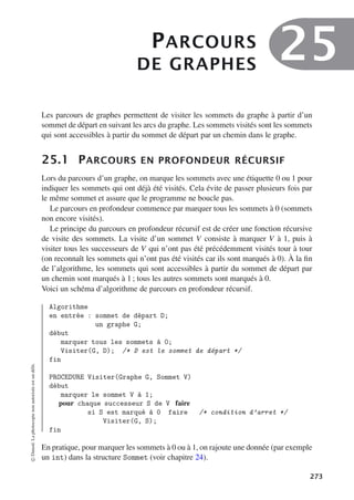 PARCOURS
DE GRAPHES
25
Les parcours de graphes permettent de visiter les sommets du graphe à partir d’un
sommet de départ en suivant les arcs du graphe. Les sommets visités sont les sommets
qui sont accessibles à partir du sommet de départ par un chemin dans le graphe.
25.1 PARCOURS EN PROFONDEUR RÉCURSIF
Lors du parcours d’un graphe, on marque les sommets avec une étiquette 0 ou 1 pour
indiquer les sommets qui ont déjà été visités. Cela évite de passer plusieurs fois par
le même sommet et assure que le programme ne boucle pas.
Le parcours en profondeur commence par marquer tous les sommets à 0 (sommets
non encore visités).
Le principe du parcours en profondeur récursif est de créer une fonction récursive
de visite des sommets. La visite d’un sommet V consiste à marquer V à 1, puis à
visiter tous les successeurs de V qui n’ont pas été précédemment visités tour à tour
(on reconnaît les sommets qui n’ont pas été visités car ils sont marqués à 0). À la fin
de l’algorithme, les sommets qui sont accessibles à partir du sommet de départ par
un chemin sont marqués à 1 ; tous les autres sommets sont marqués à 0.
Voici un schéma d’algorithme de parcours en profondeur récursif.
Algorithme
en entrée : sommet de départ D;
un graphe G;
début
marquer tous les sommets à 0;
Visiter(G, D); /* D est le sommet de départ */
fin
PROCEDURE Visiter(Graphe G, Sommet V)
début
marquer le sommet V à 1;
pour chaque successeur S de V faire
si S est marqué à 0 faire /* condition d’arret */
Visiter(G, S);
fin
En pratique, pour marquer les sommets à 0 ou à 1, on rajoute une donnée (par exemple
un int) dans la structure Sommet (voir chapitre 24).
©
Dunod.
La
photocopie
non
autorisée
est
un
délit.
273
 
