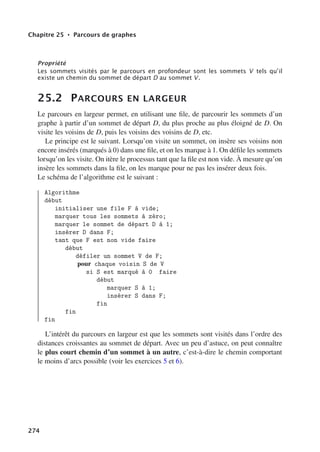 Chapitre 25 • Parcours de graphes
Propriété
Les sommets visités par le parcours en profondeur sont les sommets V tels qu’il
existe un chemin du sommet de départ D au sommet V.
25.2 PARCOURS EN LARGEUR
Le parcours en largeur permet, en utilisant une file, de parcourir les sommets d’un
graphe à partir d’un sommet de départ D, du plus proche au plus éloigné de D. On
visite les voisins de D, puis les voisins des voisins de D, etc.
Le principe est le suivant. Lorsqu’on visite un sommet, on insère ses voisins non
encore insérés (marqués à 0) dans une file, et on les marque à 1. On défile les sommets
lorsqu’on les visite. On itère le processus tant que la file est non vide. À mesure qu’on
insère les sommets dans la file, on les marque pour ne pas les insérer deux fois.
Le schéma de l’algorithme est le suivant :
Algorithme
début
initialiser une file F à vide;
marquer tous les sommets à zéro;
marquer le sommet de départ D à 1;
insérer D dans F;
tant que F est non vide faire
début
défiler un sommet V de F;
pour chaque voisin S de V
si S est marqué à 0 faire
début
marquer S à 1;
insérer S dans F;
fin
fin
fin
L’intérêt du parcours en largeur est que les sommets sont visités dans l’ordre des
distances croissantes au sommet de départ. Avec un peu d’astuce, on peut connaître
le plus court chemin d’un sommet à un autre, c’est-à-dire le chemin comportant
le moins d’arcs possible (voir les exercices 5 et 6).
274
 