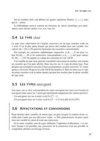 3.4. Le type char
Sur les nombres réels sont définies les quatres opérations binaires +, −, ∗, /, ainsi
que le − unaire.
La bibliothèque math.h contient les fonctions de calcul scientifique pow (puis-
sance), sqrt (racine carrée), cos, sin, tan, etc.
3.4 LE TYPE char
Le type char (abréviation de l’anglais character) est un type caractère codé sur
1 octet. C’est la plus petite donnée qui puisse être stockée dans une variable. Les
valeurs (de −126 à 125) peuvent réprésenter des caractères conventionnels.
Par exemple, les caractères alphabétiques majuscules A, B, . . ., Z ont pour va-
leur 65, 66, . . . , 90 et les minuscules correspondantes a, b, . . . , z ont pour valeurs
97, 98, . . . , 122. On appelle ce codage des caractères le code ASCII.
Une variable de type char peut être considérée soit comme un nombre, soit comme
un caractère que l’on peut aﬃcher. Dans tous les cas, il s’agit du même type. Pour
désigner par exemple le caractère Z dans un programme, on peut soit écrire ’Z’ (entre
quotes), soit écrire 90 qui est le code ASCII du caractère Z. Dans les deux cas il s’agit
du même caractère et de la même donnée qui peut être stockée dans la même variable
de type char.
3.5 LES TYPES unsigned
Aux types int et char correspondent des types unsigned int (aussi sur 4 octets) et
unsigned char (aussi sur 1 octet) qui représentent uniquement des valeurs positives.
Un unsigned int sur 4 octets va de 0 à 232 − 1.
Un unsigned char sur 1 octet va de 0 à 28 − 1 (c’est-à-dire de 0 à 255).
3.6 AFFECTATIONS ET CONVERSIONS
Étant données deux variables de même type, on peut recopier le contenu d’une va-
riable dans l’autre par une aﬀectation (signe =). Plus généralement, on peut copier
dans une variable la valeur de toute une expression.
Si les deux variables sont de types diﬀérents, l’opération d’aﬀectation = va réa-
liser, lorsque c’est possible, une conversion. Si la conversion n’est pas possible, le
compilateur aﬃchera un message d’erreur.
©
Dunod.
La
photocopie
non
autorisée
est
un
délit.
17
 