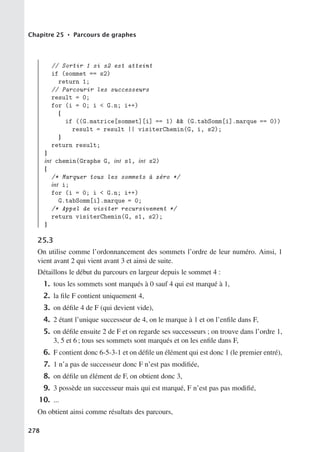 Chapitre 25 • Parcours de graphes
// Sortir 1 si s2 est atteint
if (sommet == s2)
return 1;
// Parcourir les successeurs
result = 0;
for (i = 0; i  G.n; i++)
{
if ((G.matrice[sommet][i] == 1)  (G.tabSomm[i].marque == 0))
result = result || visiterChemin(G, i, s2);
}
return result;
}
int chemin(Graphe G, int s1, int s2)
{
/* Marquer tous les sommets à zéro */
int i;
for (i = 0; i  G.n; i++)
G.tabSomm[i].marque = 0;
/* Appel de visiter recursivement */
return visiterChemin(G, s1, s2);
}
25.3
On utilise comme l’ordonnancement des sommets l’ordre de leur numéro. Ainsi, 1
vient avant 2 qui vient avant 3 et ainsi de suite.
Détaillons le début du parcours en largeur depuis le sommet 4 :
1. tous les sommets sont marqués à 0 sauf 4 qui est marqué à 1,
2. la file F contient uniquement 4,
3. on défile 4 de F (qui devient vide),
4. 2 étant l’unique successeur de 4, on le marque à 1 et on l’enfile dans F,
5. on défile ensuite 2 de F et on regarde ses successeurs ; on trouve dans l’ordre 1,
3, 5 et 6 ; tous ses sommets sont marqués et on les enfile dans F,
6. F contient donc 6-5-3-1 et on défile un élément qui est donc 1 (le premier entré),
7. 1 n’a pas de successeur donc F n’est pas modifiée,
8. on défile un élément de F, on obtient donc 3,
9. 3 possède un successeur mais qui est marqué, F n’est pas pas modifié,
10. ...
On obtient ainsi comme résultats des parcours,
278
 