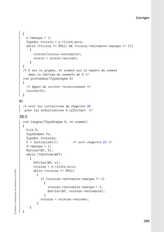 Corrigés
{
s-marque = 1;
TypeArc *voisin = s-liste_arcs;
while ((voisin != NULL)  (voisin-extremite-marque != 1))
{
visiter(voisin-extremite);
voisin = voisin-suivant;
}
}
/* G est le graphe, et sommet est le numéro du sommet
dans le tableau de sommets de G */
void profondeur(TypeGraphe G)
{
/* Appel de visiter recursivement */
visiter(G);
}
b)
/* voir les corrections du chapitre 25
pour les modifications à effectuer. */
26.5
void largeur(TypeGraphe G, int sommet)
{
File F;
TypeSommet *s;
TypeArc *voisins;
F = Initialiser(); /* voir chapitre 21 */
G-marque = 1;
Enfiler(F, G);
while (!EstVide(F))
{
Defiler(F, s);
voisins = s-liste_arcs;
while (voisins != NULL)
{
if (voisins-extremite-marque != 1)
{
voisins-extremite-marque = 1;
Enfiler(F, voisins-extremite);
}
voisins = voisins-suivant;
}
}
}
©
Dunod.
La
photocopie
non
autorisée
est
un
délit.
289
 