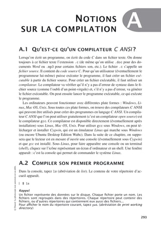 NOTIONS
SUR LA COMPILATION
A
A.1 QU’EST-CE QU’UN COMPILATEUR C ANSI ?
Lorsqu’on écrit un programme, on écrit du code C dans un fichier texte. On donne
toujours à ce fichier texte l’extension .c (de même qu’on utilise .doc pour des do-
cuments Word ou .mp3 pour certains fichiers son, etc.). Le fichier .c s’appelle un
fichier source. Il contient du code source C. Pour qu’un utilisateur (éventuellement le
programmeur lui-même) puisse exécuter le programme, il faut créer un fichier exé-
cutable à partir du fichier source. Pour créer un fichier exécutable, il faut utiliser un
compilateur. Le compilateur va vérifier qu’il n’y a pas d’erreur de syntaxe dans le fi-
chier source (comme l’oubli d’un point-virgule) et, s’il n’y a pas d’erreur, va générer
le fichier exécutable. On peut ensuite lancer le programme exécutable, ce qui exécute
le programme.
Les ordinateurs peuvent fonctionner avec diﬀérentes plate formes : Windows, Li-
nux, Mac OS, Unix. Sous toutes ces plate formes, on trouve des compilateurs C ANSI
qui peuvent être utilisés pour créer des programmes en langage C ANSI. Un compila-
teur C ANSI que l’on peut utiliser gratuitement (c’est un compilateur open source) est
le compilateur gcc. Ce compilateur est disponible directement (éventuellement après
installation) sous Linux, Mac OS, Unix. Pour utiliser gcc sous Windows, on peut té-
lécharger et installer Cygwin, qui est un émulateur Linux qui marche sous Windows
(ou encore Ubuntu Desktop Edition Wubc). Dans la suite de ce chapitre, on suppo-
sera que le lecteur est en mesure d’ouvrir une console (éventuellement sous Cygwin)
et que gcc est installé. Sous Linux, pour faire apparaître une console ou un terminal
(shell), cliquez sur l’icône représentant un écran d’ordinateur et un shell. Une fenêtre
apparaît : c’est la console qui permet de commander le système Linux.
A.2 COMPILER SON PREMIER PROGRAMME
Dans la console, tapez ls (abréviation de list). Le contenu de votre répertoire d’ac-
cueil apparaît.
$ ls
Rappel
Un ﬁchier représente des données sur le disque. Chaque ﬁchier porte un nom. Les
ﬁchiers sont regroupés dans des répertoires. Chaque répertoire peut contenir des
ﬁchiers, ou d’autres répertoires qui contiennent eux aussi des ﬁchiers...
Pour aﬃcher le nom du répertoire courant, tapez pwd. (abréviation de print working
directory)
©
Dunod.
La
photocopie
non
autorisée
est
un
délit.
293
 