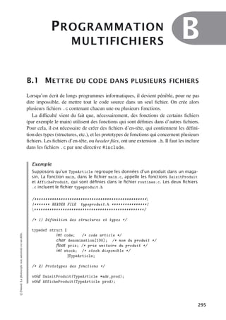 PROGRAMMATION
MULTIFICHIERS
B
B.1 METTRE DU CODE DANS PLUSIEURS FICHIERS
Lorsqu’on écrit de longs programmes informatiques, il devient pénible, pour ne pas
dire impossible, de mettre tout le code source dans un seul fichier. On crée alors
plusieurs fichiers .c contenant chacun une ou plusieurs fonctions.
La diﬃculté vient du fait que, nécessairement, des fonctions de certains fichiers
(par exemple le main) utilisent des fonctions qui sont définies dans d’autres fichiers.
Pour cela, il est nécessaire de créer des fichiers d’en-tête, qui contiennent les défini-
tion des types (structures, etc.), et les prototypes de fonctions qui concernent plusieurs
fichiers. Les fichiers d’en-tête, ou header files, ont une extension .h. Il faut les inclure
dans les fichiers .c par une directive #include.
Exemple
Supposons qu’un TypeArticle regroupe les données d’un produit dans un maga-
sin. La fonction main, dans le ﬁchier main.c, appelle les fonctions SaisitProduit
et AfficheProduit, qui sont déﬁnies dans le ﬁchier routines.c. Les deux ﬁchiers
.c incluent le ﬁchier typeproduit.h
/***************************************************
|******* HEADER FILE typeproduit.h ****************|
**************************************************/
/* 1) Définition des structures et types */
typedef struct {
int code; /* code article */
char denomination[100]; /* nom du produit */
ﬂoat prix; /* prix unitaire du produit */
int stock; /* stock disponible */
}TypeArticle;
/* 2) Prototypes des fonctions */
void SaisitProduit(TypeArticle *adr_prod);
void AfficheProduit(TypeArticle prod);
©
Dunod.
La
photocopie
non
autorisée
est
un
délit.
295
 