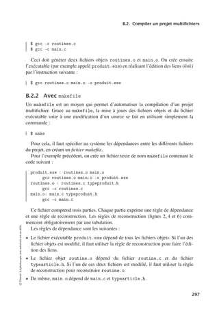 B.2. Compiler un projet multifichiers
$ gcc -c routines.c
$ gcc -c main.c
Ceci doit générer deux fichiers objets routines.o et main.o. On crée ensuite
l’exécutable (par exemple appelé produit.exe) en réalisant l’édition des liens (link)
par l’instruction suivante :
$ gcc routines.o main.o -o produit.exe
B.2.2 Avec makefile
Un makefile est un moyen qui permet d’automatiser la compilation d’un projet
multifichier. Grace au makefile, la mise à jours des fichiers objets et du fichier
exécutable suite à une modification d’un source se fait en utilisant simplement la
commande :
$ make
Pour cela, il faut spécifier au système les dépendances entre les diﬀérents fichiers
du projet, en créant un fichier makefile.
Pour l’exemple précédent, on crée un fichier texte de nom makefile contenant le
code suivant :
produit.exe : routines.o main.o
gcc routines.o main.o -o produit.exe
routines.o : routines.c typeproduit.h
gcc -c routines.c
main.o: main.c typeproduit.h
gcc -c main.c
Ce fichier comprend trois parties. Chaque partie exprime une règle de dépendance
et une règle de reconstruction. Les règles de reconstruction (lignes 2, 4 et 6) com-
mencent obligatoirement par une tabulation.
Les règles de dépendance sont les suivantes :
• Le fichier exécutable produit.exe dépend de tous les fichiers objets. Si l’un des
fichier objets est modifié, il faut utiliser la règle de reconstruction pour faire l’édi-
tion des liens.
• Le fichier objet routine.o dépend du fichier routine.c et du fichier
typearticle.h. Si l’un de ces deux fichiers est modifié, il faut utiliser la règle
de reconstruction pour reconstruire routine.o
• De même, main.o dépend de main.c et typearticle.h.
©
Dunod.
La
photocopie
non
autorisée
est
un
délit.
297
 