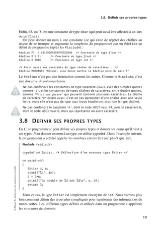 3.8. Définir ses propres types
Enfin, 65, ou A est une constante de type char (qui peut aussi être aﬀectée à un int
ou un float).
On peut donner un nom à une constante (ce qui évite de répéter des chiﬀres au
risque de se tromper et augmente la souplesse du programme) par un #define au
début du programme (après les #include) :
#define PI 3.14159265358979323846 /* Constante de type float */
#define G 9.81 /* Constante de type float */
#define H 4816 /* Constante de type int */
/* Voici aussi une constante de type chaîne de caractères : */
#define MESSAGE1 Erreur, vous devez mettre le #define hors du main !
Le #define n’est pas une instruction comme les autres. Comme le #include, c’est
une directive de précompilation.
Ne pas confondre les constantes de type caractère (char), avec des simples quotes
comme ’Z’, et les constantes de types chaînes de caractères, entre double quotes,
comme Voici une phrase qui peuvent contenir plusieurs caractères. La chaîne
de caractère Z existe aussi, c’est un cas particulier d’une chaîne avec une seule
lettre, mais elle n’est pas de type char (nous étudierons plus loin le type chaîne).
Ne pas confondre le caractère ’6’, dont le code ASCII vaut 54, avec le caractère 6,
dont le code ASCII vaut 6, mais qui représente un autre caractère.
3.8 DÉFINIR SES PROPRES TYPES
En C, le programmeur peut définir ses propres types et donner les noms qu’il veut à
ses types. Pour donner un nom à un type, on utilise typedef. Dans l’exemple suivant,
le programmeur a préféré appeler les nombres entiers Entier plutôt que int.
#include stdio.h
typedef int Entier; /* Définition d’un nouveau type Entier */
int main(void)
{
Entier d, n;
scanf(%d, n);
d = 2*n;
printf(Le double de %d est %dn, n, d);
return 0;
}
Dans ce cas, le type Entier est simplement sinonyme de int. Nous verrons plus
loin comment définir des types plus compliqués pour représenter des informations de
toutes sortes. Les diﬀérents types définis et utilisés dans un programme s’appellent
les structures de données.
©
Dunod.
La
photocopie
non
autorisée
est
un
délit.
19
 