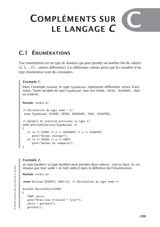 COMPLÉMENTS SUR
LE LANGAGE C C
C.1 ÉNUMÉRATIONS
Une énumération est un type de données qui peut prendre un nombre fini de valeurs
(2, 3,..., 15... valeurs diﬀérentes). Les diﬀérentes valeurs prises par les variables d’un
type énumération sont des constantes.
Exemple 1.
Dans l’exemple suivant, le type TypeAnimal représente diﬀérentes sortes d’ani-
maux. Toute variable de type TypeAnimal vaut soit SINGE, CHIEN, ELEPHANT, CHAT
ou GIRAFFE.
#include stdio.h
/* Déclaration du type enum : */
enum TypeAnimal {SINGE, CHIEN, ELEPHANT, CHAT, GIRAFFE};
/* Exemple de fonction utilisant ce type */
void AffichePropriete(TypeAnimal a)
{
if (a == SINGE || a == ELEPHANT || a == GIRAFFE)
puts(Animal sauvage);
if (a == CHIEN || a == CHAT)
puts(Animal de companie);
}
Exemple 2.
un type booléen. Le type booléen peut prendre deux valeurs : vrai ou faux. Ici, on
impose que VRAI vaille 1 et FAUX vaille 0 dans la déﬁnition de l’énumération.
#include stdio.h
enum Booleen {FAUX=0, VRAI=1}; /* Déclaration du type enum */
Booleen SaisieChoix(void)
{
char choix;
puts(Etes-vous d’accord ? (y/n));
choix = getchar();
getchar();
©
Dunod.
La
photocopie
non
autorisée
est
un
délit.
299
 