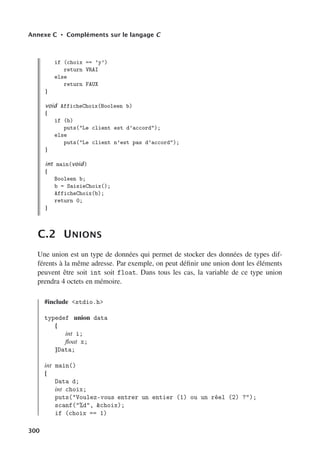 Annexe C • Compléments sur le langage C
if (choix == ’y’)
return VRAI
else
return FAUX
}
void AfficheChoix(Booleen b)
{
if (b)
puts(Le client est d’accord);
else
puts(Le client n’est pas d’accord);
}
int main(void)
{
Booleen b;
b = SaisieChoix();
AfficheChoix(b);
return 0;
}
C.2 UNIONS
Une union est un type de données qui permet de stocker des données de types dif-
férents à la même adresse. Par exemple, on peut définir une union dont les éléments
peuvent être soit int soit float. Dans tous les cas, la variable de ce type union
prendra 4 octets en mémoire.
#include stdio.h
typedef union data
{
int i;
float x;
}Data;
int main()
{
Data d;
int choix;
puts(Voulez-vous entrer un entier (1) ou un réel (2) ?);
scanf(%d, choix);
if (choix == 1)
300
 