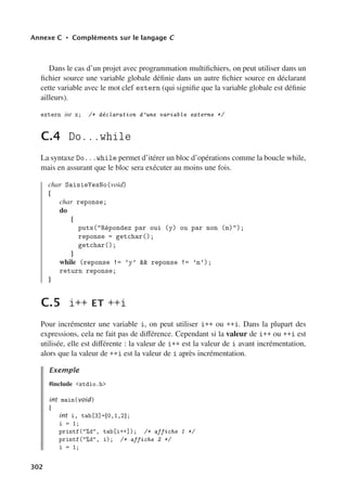 Annexe C • Compléments sur le langage C
Dans le cas d’un projet avec programmation multifichiers, on peut utiliser dans un
fichier source une variable globale définie dans un autre fichier source en déclarant
cette variable avec le mot clef extern (qui signifie que la variable globale est définie
ailleurs).
extern int x; /* déclaration d’une variable externe */
C.4 Do...while
La syntaxe Do...while permet d’itérer un bloc d’opérations comme la boucle while,
mais en assurant que le bloc sera exécuter au moins une fois.
char SaisieYesNo(void)
{
char reponse;
do
{
puts(Répondez par oui (y) ou par non (n));
reponse = getchar();
getchar();
}
while (reponse != ’y’  reponse != ’n’);
return reponse;
}
C.5 i++ ET ++i
Pour incrémenter une variable i, on peut utiliser i++ ou ++i. Dans la plupart des
expressions, cela ne fait pas de diﬀérence. Cependant si la valeur de i++ ou ++i est
utilisée, elle est diﬀérente : la valeur de i++ est la valeur de i avant incrémentation,
alors que la valeur de ++i est la valeur de i après incrémentation.
Exemple
#include stdio.h
int main(void)
{
int i, tab[3]={0,1,2};
i = 1;
printf(%d, tab[i++]); /* affiche 1 */
printf(%d, i); /* affiche 2 */
i = 1;
302
 
