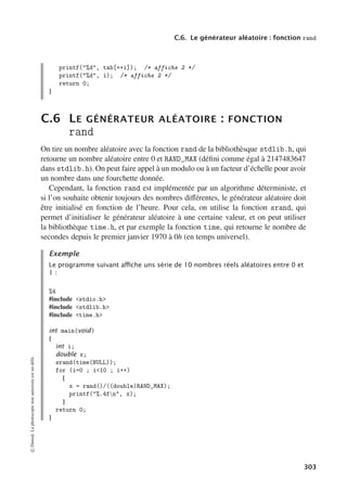 C.6. Le générateur aléatoire : fonction rand
printf(%d, tab[++i]); /* affiche 2 */
printf(%d, i); /* affiche 2 */
return 0;
}
C.6 LE GÉNÉRATEUR ALÉATOIRE : FONCTION
rand
On tire un nombre aléatoire avec la fonction rand de la bibliothèsque stdlib.h, qui
retourne un nombre aléatoire entre 0 et RAND_MAX (défini comme égal à 2147483647
dans stdlib.h). On peut faire appel à un modulo ou à un facteur d’échelle pour avoir
un nombre dans une fourchette donnée.
Cependant, la fonction rand est implémentée par un algorithme déterministe, et
si l’on souhaite obtenir toujours des nombres diﬀérentes, le générateur aléatoire doit
être initialisé en fonction de l’heure. Pour cela, on utilise la fonction srand, qui
permet d’initialiser le générateur aléatoire à une certaine valeur, et on peut utiliser
la bibliothèque time.h, et par exemple la fonction time, qui retourne le nombre de
secondes depuis le premier janvier 1970 à 0h (en temps universel).
Exemple
Le programme suivant aﬃche uns série de 10 nombres réels aléatoires entre 0 et
1 :
%4
#include stdio.h
#include stdlib.h
#include time.h
int main(void)
{
int i;
double x;
srand(time(NULL));
for (i=0 ; i10 ; i++)
{
x = rand()/((double)RAND_MAX);
printf(%.4fn, x);
}
return 0;
}
©
Dunod.
La
photocopie
non
autorisée
est
un
délit.
303
 
