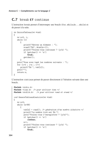 Annexe C • Compléments sur le langage C
C.7 break ET continue
L’instruction break permet d’interrompre une boucle (for, while,do...while) et
de passer à la suite.
int SaisieTableau(int *tab)
{
int n=0, i;
while (1)
{
printf(Entrez un élément : );
scanf(%d, tab[n++]);
printf(Voulez-vous continuer ? (y/n) );
if (getchar() == ’n’)
break;
getchar();
}
puts(Vous avez tapé les nombres suivants : );
for (i=0 ; in ; i++)
printf(%d , tab[i]);
puts();
return n;
}
L’instruction continue permet de passer directement à l’itération suivante dans une
boucle.
#include stdio.h
#include time.h /* pour utiliser time */
#include stdlib.h /* pour utiliser rand et srand */
void GenereTableauAleatoire(int *tab)
{
int n=0;
while (n99)
{
tab[n] = rand(); /* génération d’un nombre aléatoire */
printf(Le nombre tiré est %d.)
puts(Voulez-vous l’enregistrer ? (y/n));
if (getchar() == ’n’)
continue;
n++;
printf(Voulez-vous continuer ? (y/n) );
if (getchar() == ’n’)
break;
304
 