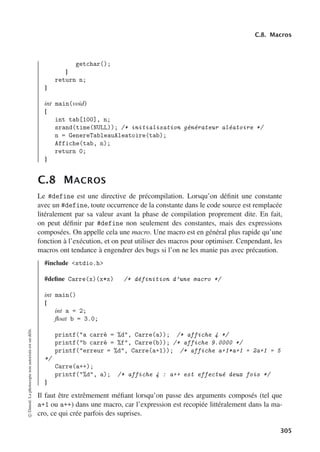 C.8. Macros
getchar();
}
return n;
}
int main(void)
{
int tab[100], n;
srand(time(NULL)); /* initialisation générateur aléatoire */
n = GenereTableauAleatoire(tab);
Affiche(tab, n);
return 0;
}
C.8 MACROS
Le #define est une directive de précompilation. Lorsqu’on définit une constante
avec un #define, toute occurrence de la constante dans le code source est remplacée
litéralement par sa valeur avant la phase de compilation proprement dite. En fait,
on peut définir par #define non seulement des constantes, mais des expressions
composées. On appelle cela une macro. Une macro est en général plus rapide qu’une
fonction à l’exécution, et on peut utiliser des macros pour optimiser. Cenpendant, les
macros ont tendance à engendrer des bugs si l’on ne les manie pas avec précaution.
#include stdio.h
#define Carre(x)(x*x) /* définition d’une macro */
int main()
{
int a = 2;
float b = 3.0;
printf(a carré = %d, Carre(a)); /* affiche 4 */
printf(b carré = %f, Carre(b)); /* affiche 9.0000 */
printf(erreur = %d, Carre(a+1)); /* affiche a+1*a+1 = 2a+1 = 5
*/
Carre(a++);
printf(%d, a); /* affiche 4 : a++ est effectué deux fois */
}
Il faut être extrêmement méfiant lorsqu’on passe des arguments composés (tel que
a+1 ou a++) dans une macro, car l’expression est recopiée littéralement dans la ma-
cro, ce qui crée parfois des suprises.
©
Dunod.
La
photocopie
non
autorisée
est
un
délit.
305
 