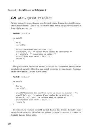 Annexe C • Compléments sur le langage C
C.9 atoi, sprinf ET sscanf
Parfois, un nombre nous est donné sous forme de chaîne de caractères dont les carac-
tères sont des chiﬀres. Dans ce cas, la fonction atoi permet de réaliser la conversion
d’une chaîne vers un int.
#include stdio.h
int main()
{
int a;
char s[50];
printf(Saisissez des chiffres : );
scanf(%s, s); /* saisie d’une chaîne de caractères */
a = atoi(s); /* conversion en entier */
printf(Vous avez saisi : %dn, a);
return 0;
}
Plus généralement, la fonction sscanf permet de lire des données formatées dans
une chaîne de caractère (de même que scanf permet de lire des données formatées
au clavier ou fscanf dans un fichier texte).
#include stdio.h
int main()
{
float x;
char s[50];
printf(Saisissez des chiffres (avec un point au milieu) : );
scanf(%s, s); /* saisie d’une chaîne de caractères */
sscanf(s, %f, x); /* lecture dans la chaîne */
printf(Vous avez saisi : %fn, x);
return 0;
}
Inversement, la fonction sprintf permet d’écrire des données formatées dans
une chaîne de caractères (de même que printf permet d’écrire dans la console ou
fprintf dans un fichier texte).
306
 
