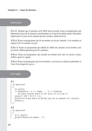 Chapitre 3 • Types de données
Exercices
3.1 (∗) Sachant que le premier avril 2004 était un jeudi, écrire un programme qui
détermine le jour de la semaine correspondant au 4 mai de la même année. On pourra
représenter les jours de la semaine par des numéros allant de 0 à 6.
3.2 (∗) Écrire un programme qui lit un nombre au clavier, répond 1 si le nombre est
impair et 0 si le nombre est pair.
3.3 (∗∗) Écrire un programme qui aﬃche le chiﬀre des dizaines d’un nombre saisi
au clavier. Même question pour les centaines.
3.4 (∗) Écrire un programme qui arrondi un nombre réel saisi au clavier à deux
chiﬀres après la virgule.
3.5 (∗) Écrire un programme qui lit un nombre r au clavier et calcule le périmètre et
l’aire d’un disque de rayon r.
Corrigés
3.1
int main(void)
{
int njours;
/* Convention : 0 - lundi, ... 6 - Dimanche
33 jours écoulés entre le 1er avril et le 4 mai */
njours = (33 + 3) % 7 + 1;
printf(Le 4 mai était le %d ème jour de la semaine.n, njours);
return 0;
}
3.2
int main(void)
{
int n, parite;
printf(Entrez un nombre : );
20
 