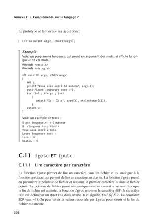 Annexe C • Compléments sur le langage C
Le prototype de la fonction main est donc :
int main(int argc, char**argv);
Exemple
Voici un programme longeurs, qui prend en argument des mots, et aﬃche la lon-
gueur de ces mots.
#include stdio.h
#include string.h
int main(int argc, char**argv)
{
int i;
printf(Vous avez entré %d motsn, argc-1);
puts(Leurs longueurs sont :);
for (i=1 ; iargc ; i++)
{
printf(%s : %dn, argv[i], strlen(argv[i]));
}
return 0;
}
Voici un exemple de trace :
$ gcc longueur.c -o longueur
$ ./longueur toto blabla
Vous avez entré 2 mots
Leurs longueurs sont :
toto : 4
blabla : 6
C.11 fgetc ET fputc
C.11.1 Lire caractère par caractère
La fonction fgetc permet de lire un caractère dans un fichier et est analogue à la
fonction getchar qui permet de lire un caractère au clavier. La fonction fgetc prend
en paramètre le pointeur de fichier et retourne le premier caractère lu dans le fichier
pointé. Le pointeur de fichier passe automatiquement au caractère suivant. Lorsque
la fin du fichier est atteinte, la fonction fgetc retourne le caractère EOF (le caractère
EOF est défini par un #define dans stdio.h et signifie End Of File. La constante
EOF vaut −1). On peut tester la valeur retournée par fgetc pour savoir si la fin du
fichier est atteinte.
308
 