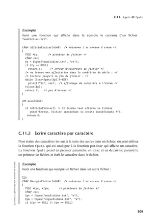 C.11. fgetc et fputc
Exemple
Voici une fonction qui aﬃche dans la console le contenu d’un ﬁchier
monfichier.txt.
char AfficheFichier(void) /* retourne 1 si erreur 0 sinon */
{
FILE *fp; /* pointeur de fichier */
char car;
fp = fopen(monfichier.txt, rt);
if (fp == NULL)
return 1; /* erreur d’ouverture de fichier */
/* on trouve une affectation dans la condition du while : */
/* lecture jusqu’à la fin du fichier : */
while ((car=fgetc(fp))!=EOF)
printf(%c, car); /* affichage du caractère à l’écran */
fclose(fp);
return 0; /* pas d’erreur */
}
int main(void)
{
if (AfficheFichier() != 0) |comle test affiche le fichier
puts(Erreur, fichier inexistant ou droits insuffisants !);
return 0;
}
C.11.2 Écrire caractère par caractère
Pour écrire des caractères les uns à la suite des autres dans un fichier, on peut utiliser
la fonction fputc, qui est analogue à la fonction putchar qui aﬃche un caractère.
La fonction fputc prend en premier paramètre un char et en deuxième paramètre
un pointeur de fichier, et écrit le caractère dans le fichier.
Exemple
Voici une fonction qui recopie un ﬁchier dans un autre ﬁchier :
%20
char RecopieFichier(void) /* retourne 1 si erreur 0 sinon */
{
FILE *fpr, *fpw; /* pointeurs de fichier */
char car;
fpr = fopen(monfichier.txt, r);
fpw = fopen(copiefichier.txt, w);
if (fpr == NULL || fpw == NULL)
©
Dunod.
La
photocopie
non
autorisée
est
un
délit.
309
 