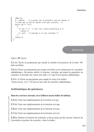 Exercices
char *p;
p = chaine; /* p pointe sur la première case de chaine */
/* tant que la fin de chaine n’est pas atteinte : */
while (*p != ’0’)
{
if (*p == c) /* test sur l’objet pointé par p */
return 1;
p = p+1; /* passage à la case suivante */
}
return 0;
}
Exercices
fgetc et fputc
C.1 (∗) Écrire un programme qui calcule le nombre d’occurences de la lettre ’M’
dans un fichier.
C.2 (∗) Écrire un programme qui recopie un fichier en ne mettant que les caractères
alphabétiques. On pourra utiliser la fonction isalpha, qui prend en paramètre un
caractère, et retourbe une valeur non nulle s’il s’agit d’un caractère alphabétique.
C.3 (∗∗∗) Écrire un programme qui compte les mots d’un fichier
monfichier.txt. Un mot est une suite de caractères alphabétiques.
Arithmétique de pointeurs
Dans les exercices suivants, on n’utilisera aucun indice de tableau.
C.4 (∗) Faire une implémentation de la foction strcpy.
C.5 (∗) Faire une implémentation de la fonction strcmp.
C.6 (∗) Faire une implémentation de la fonction strlen.
C.7 (∗) Faire une implémentation de la fonction strcat.
C.8 (∗) Refaire la fonction de recherche ci-dessus pour qu’elle renvoie l’adresse de
la première occurence du caractère c dans la chaîne.
©
Dunod.
La
photocopie
non
autorisée
est
un
délit.
311
 