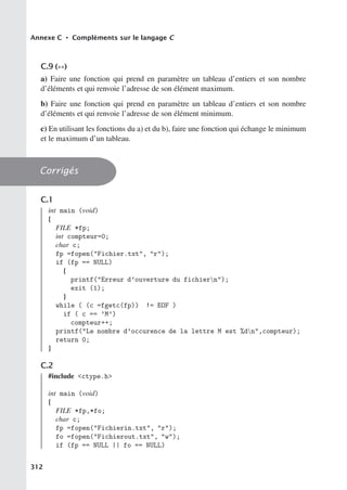 Annexe C • Compléments sur le langage C
C.9 (∗∗)
a) Faire une fonction qui prend en paramètre un tableau d’entiers et son nombre
d’éléments et qui renvoie l’adresse de son élément maximum.
b) Faire une fonction qui prend en paramètre un tableau d’entiers et son nombre
d’éléments et qui renvoie l’adresse de son élément minimum.
c) En utilisant les fonctions du a) et du b), faire une fonction qui échange le minimum
et le maximum d’un tableau.
Corrigés
C.1
int main (void)
{
FILE *fp;
int compteur=0;
char c;
fp =fopen(Fichier.txt, r);
if (fp == NULL)
{
printf(Erreur d’ouverture du fichiern);
exit (1);
}
while ( (c =fgetc(fp)) != EOF )
if ( c == ’M’)
compteur++;
printf(Le nombre d’occurence de la lettre M est %dn,compteur);
return 0;
}
C.2
#include ctype.h
int main (void)
{
FILE *fp,*fo;
char c;
fp =fopen(Fichierin.txt, r);
fo =fopen(Fichierout.txt, w);
if (fp == NULL || fo == NULL)
312
 