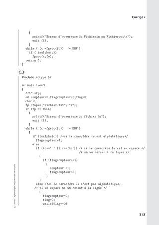 Corrigés
{
printf(Erreur d’ouverture du Fichierin ou Fichieroutn);
exit (1);
}
while ( (c =fgetc(fp)) != EOF )
if ( isalpha(c))
fputc(c,fo);
return 0;
}
C.3
#include ctype.h
int main (void)
{
FILE *fp;
int compteur=0,flagcompteur=0,flag=0;
char c;
fp =fopen(Fichier.txt, r);
if (fp == NULL)
{
printf(Erreur d’ouverture du fichier n);
exit (1);
}
while ( (c =fgetc(fp)) != EOF )
{
if (isalpha(c)) /*si le caractère lu est alphabétique*/
flagcompteur=1;
else
if ((c==’ ’ || c==’n’)) /* si le caractère lu est un espace */
/* ou un retour à la ligne */
{
if (flagcompteur==1)
{
compteur ++;
flagcompteur=0;
}
}
else /*si le caractère lu n’est pas alphabétique,
/* ni un espace ni un retour à la ligne */
{
flagcompteur=0;
flag=0;
while(flag==0)
©
Dunod.
La
photocopie
non
autorisée
est
un
délit.
313
 