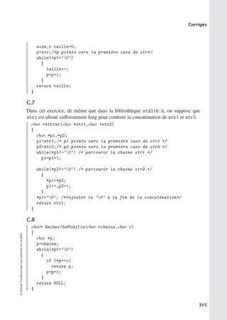 Corrigés
size_t taille=0;
p=str;/*p pointe vers la première case de str*/
while(*p!=’0’)
{
taille++;
p=p+1;
}
return taille;
}
C.7
Dans cet exercice, de même que dans la bibliothèque stdlib.h, on suppose que
str1 est alloué suﬃsemment long pour contenir la concaténation de str1 et str2.
char *strcat(char *str1,char *str2)
{
char *p1,*p2;
p1=str1;/* p1 pointe vers la première case de str1 */
p2=str2;/* p2 pointe vers la première case de str2 */
while(*p1!=’0’) /* parcourir la chaine str1 */
p1=p1+1;
while(*p2!=’0’) /* parcourir la chaine str2 */
{
*p1=*p2;
p1++,p2++;
}
*p1=’0’; /*rajouter le ’0’ à la fin de la concaténation*/
return str1;
}
C.8
char* RechercheModifie(char *chaine,char c)
{
char *p;
p=chaine;
while(*p!=’0’)
{
if (*p==c)
return p;
p=p+1;
}
return NULL;
}
©
Dunod.
La
photocopie
non
autorisée
est
un
délit.
315
 