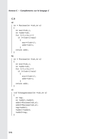 Annexe C • Compléments sur le langage C
C.9
a)
int * Maximum(int *tab,int n)
{
int max=*tab,i;
int *addr=tab;
for (i=1;in;i++)
if (*(tab+i)max)
{
max=*(tab+i);
addr=tab+i;
}
return addr;
}
b)
int * Minimum(int *tab,int n)
{
int min=*tab,i;
int *addr=tab;
for (i=1;in;i++)
if (*(tab+i)min)
{
min=*(tab+i);
addr=tab+i;
}
return addr;
}
c)
void Echangeminmax(int *tab,int n)
{
int tmp;
int *addr1,*addr2;
addr1=Minimum(tab,n);
addr2=Maximum(tab,n);
tmp=*addr1;
*addr1=*addr2;
*addr2=tmp;
}
316
 