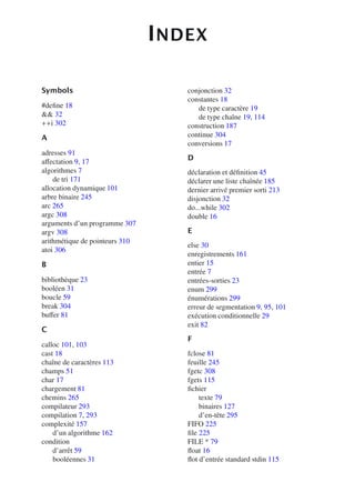 INDEX
Symbols
#define 18
 32
++i 302
A
adresses 91
aﬀectation 9, 17
algorithmes 7
de tri 171
allocation dynamique 101
arbre binaire 245
arc 265
argc 308
arguments d’un programme 307
argv 308
arithmétique de pointeurs 310
atoi 306
B
bibliothèque 23
booléen 31
boucle 59
break 304
buﬀer 81
C
calloc 101, 103
cast 18
chaîne de caractères 113
champs 51
char 17
chargement 81
chemins 265
compilateur 293
compilation 7, 293
complexité 157
d’un algorithme 162
condition
d’arrêt 59
booléennes 31
conjonction 32
constantes 18
de type caractère 19
de type chaîne 19, 114
construction 187
continue 304
conversions 17
D
déclaration et définition 45
déclarer une liste chaînée 185
dernier arrivé premier sorti 213
disjonction 32
do...while 302
double 16
E
else 30
enregistrements 161
entier 15
entrée 7
entrées-sorties 23
enum 299
énumérations 299
erreur de segmentation 9, 95, 101
exécution conditionnelle 29
exit 82
F
fclose 81
feuille 245
fgetc 308
fgets 115
fichier
texte 79
binaires 127
d’en-tête 295
FIFO 225
file 225
FILE * 79
float 16
flot d’entrée standard stdin 115
 