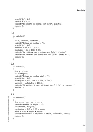 Corrigés
scanf(%d, n);
parite = n % 2;
printf(La parité du nombre est %dn, parite);
return 0;
}
3.3
int main(void)
{
int n, dizaine, centaine;
printf(Entrez un nombre : );
scanf(%d, n);
dizaine = (n / 10) % 10;
centaine = (n / 100) % 10;
printf(Le chiffre des dizaines est %dn, dizaine);
printf(Le chiffre des centaines est %dn, centaine);
return 0;
}
3.4
int main(void)
{
float n, arrondi;
int multiplie;
printf(Entrez un nombre réel : );
scanf(%f, n);
multiplie = (int) ((n + 0.005) * 100);
arrondi = multiplie / 100.0;
printf(%f arrondi à deux chiffres est %.2fn, n, arrondi);
return 0;
}
3.5
int main(void)
{
float rayon, perimetre, aire;
printf(Entrez le rayon : );
scanf(%f, rayon);
perimetre = 2.0 * M_PI * rayon;
aire = M_PI * rayon * rayon;
printf(Périmètre = %fnAire = %fn, perimetre, aire);
return 0;
}
©
Dunod.
La
photocopie
non
autorisée
est
un
délit.
21
 