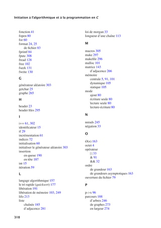 Initiation à l’algorithmique et à la programmation en C
fonction 41
fopen 80
for 60
format 24, 25
de fichier 83
fprintf 84
fputc 308
fread 128
free 102
fseek 131
fwrite 130
G
générateur aléatoire 303
getchar 25
graphe 265
H
header 23
header files 295
I
i++ 61, 302
identificateur 15
if 29
incrémentation 61
indices 72
initialisation 60
initialiser le générateur aléatoire 303
insertion
en queue 190
en tête 187
int 15
itération 59
L
langage algorithmique 157
le tri rapide (quicksort) 177
libération 191
libération de mémoire 103, 249
lifo 213
liste
chaînée 185
d’adjacence 281
loi de morgan 33
longueur d’une chaîne 113
M
macros 305
make 297
makefile 296
malloc 101
matrice 143
d’adjacence 266
mémoire
centrale 5, 91, 101
dynamique 105
statique 105
mode
ajout 80
écriture seule 80
lecture seule 80
lecture-écriture 80
N
nœuds 245
négation 33
O
O(n) 163
octet 4
opérateur
| | 33
 91
 32
ordre
de grandeur 163
de grandeurs asymptotiques 163
ouverture du fichier 79
P
p-x 96
parcours 188
d’arbres 246
de graphes 273
en largeur 274
318
 