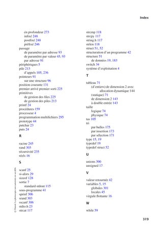 Index
en profondeur 273
infixé 248
postfixé 248
préfixé 246
passage
de paramètre par adresse 93
de paramètre par valeur 45, 93
par adresse 91
périphériques 5
pile 213
d’appels 105, 236
pointeurs 91
sur une structure 96
position courante 131
premier arrivé premier sorti 225
primitives
de gestion des files 225
de gestion des piles 213
printf 24
procédures 159
processeur 4
programmation multifichiers 295
prototype 44
putchar 23
puts 24
R
racine 245
rand 303
récursivité 235
réels 16
S
scanf 25
si-alors 29
sizeof 128
sortie 7
standard stdout 115
sous-programme 41
sprinf 306
srand 303
sscanf 306
stdio.h 23
strcat 117
strcmp 118
strcpy 117
string.h 117
strlen 118
struct 51, 52
structuration d’un programme 42
structure 51
de données 19, 183
switch 34
système d’exploitation 4
T
tableau 71
(d’entiers) de dimension 2 avec
allocation dynamique 144
(statique) 71
de dimension 2 143
à double entrée 143
taille
logique 74
physique 74
tas 105
tri
par bulles 175
par insertion 173
par sélection 171
type 15, 19
typedef 19
typedef struct 52
U
unions 300
unsigned 17
V
valeur retournée 42
variables 5, 15
globales 301
locales 45
virgule flottante 16
W
while 59
©
Dunod.
La
photocopie
non
autorisée
est
un
délit.
319
 
