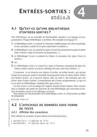 ENTRÉES-SORTIES :
stdio.h 4
4.1 QU’EST-CE QU’UNE BIBLIOTHÈQUE
D’ENTRÉES-SORTIES ?
Une bibliothèque est un ensemble de fonctionalités ajoutées à un langage de pro-
grammation. Chaque bibliothèque a un thème. Par exemple (en langage C) :
1. la bibliothèque math.h contient les fonctions mathématiques de calcul numérique
et des constantes comme M_PI pour représenter le nombre π ;
2. la bibliothèque time.h contient les types et fonctions permettant de gérer la durée
(date et heure, temps d’exécution du programme...) ;
3. la bibliothèque float.h contient les limites et constantes des types float et
double ;
4. etc.
5. La bibliothèque stdio.h contient les types et fonctions permettant de gérer les
entrées-sorties (saisies au clavier, aﬃchage de texte, mais aussi fichiers...).
L’extension .h est réservée aux fichiers d’en-tête, ou fichier header, qui servent
lorsqu’on ne peut pas mettre l’ensemble du programme dans un même fichier. Grâce
aux fichiers header, on va pouvoir utiliser, dans un code C, des fonctions qui sont
écrites dans d’autres fichiers, éventuellement par d’autres programmeurs, ce qui est
le cas pour les bibliothèques standard telles que stdio.h.
Le nom stdio.h est un abrégé de l’anglais Standard Input Output. Nous verrons
dans ce chapitre une partie des fonctions de cette bibliothèque qui concernent la lec-
ture de données clavier et les aﬃchages à l’écran.
Pour utiliser les fonctionnalités de la bibliothèque stdio.h, il faut mettre au début
du programme
#include stdio.h
4.2 L’AFFICHAGE DE DONNÉES SOUS FORME
DE TEXTE
4.2.1 Afficher des caractères
Pour aﬃcher un caractère on peut utiliser la fonction putchar :
putchar(’A’); /* Affiche un ’A’*/
putchar(65); /* Affiche aussi un ’A’*/
©
Dunod.
La
photocopie
non
autorisée
est
un
délit.
23
 