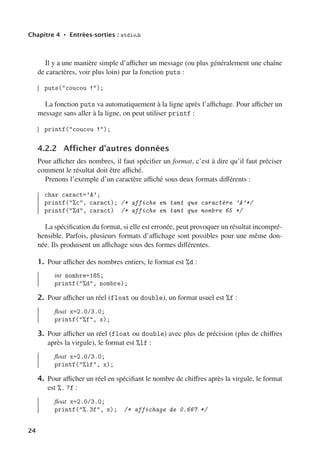 Chapitre 4 • Entrées-sorties : stdio.h
Il y a une manière simple d’aﬃcher un message (ou plus généralement une chaîne
de caractères, voir plus loin) par la fonction puts :
puts(coucou !);
La fonction puts va automatiquement à la ligne après l’aﬃchage. Pour aﬃcher un
message sans aller à la ligne, on peut utiliser printf :
printf(coucou !);
4.2.2 Afficher d’autres données
Pour aﬃcher des nombres, il faut spécifier un format, c’est à dire qu’il faut préciser
comment le résultat doit être aﬃché.
Prenons l’exemple d’un caractère aﬃché sous deux formats diﬀérents :
char caract=’A’;
printf(%c, caract); /* affiche en tant que caractère ’A’*/
printf(%d, caract) /* affiche en tant que nombre 65 */
La spécification du format, si elle est erronée, peut provoquer un résultat incompré-
hensible. Parfois, plusieurs formats d’aﬃchage sont possibles pour une même don-
née. Ils produisent un aﬃchage sous des formes diﬀérentes.
1. Pour aﬃcher des nombres entiers, le format est %d :
int nombre=185;
printf(%d, nombre);
2. Pour aﬃcher un réel (float ou double), un format usuel est %f :
float x=2.0/3.0;
printf(%f, x);
3. Pour aﬃcher un réel (float ou double) avec plus de précision (plus de chiﬀres
après la virgule), le format est %lf :
float x=2.0/3.0;
printf(%lf, x);
4. Pour aﬃcher un réel en spécifiant le nombre de chiﬀres après la virgule, le format
est %. ?f :
float x=2.0/3.0;
printf(%.3f, x); /* affichage de 0.667 */
24
 