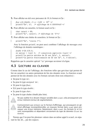 4.3. Lecture au clavier
5. Pour aﬃcher un réel avec puissance de 10, le format est %e :
float x=6.02e23; /* x = 6.02 × 1023
*/
printf(%e, x); /* affichage de 6.020000e23 */
6. Pour aﬃcher un caractère, le format usuel est %c :
char caract = 68;
printf(%c, caract); /* Affichage de ’D’*/
7. Pour aﬃcher une chaîne de caractères, le format est %s :
printf(%s, coucou !);
Avec la fonction printf, on peut aussi combiner l’aﬃchage de messages avec
l’aﬃchage de données numériques :
double f=25.0/6.0;
int entier = (int) f; /* conversion explicite (cast) */
printf(La partie entière de %f est %dn, f, entier);
printf(La partie fractionnaire de %f est %f, f, f-entier);
Rappelons que le caractère spécial ’n’ provoque un retour à la ligne.
4.3 LECTURE AU CLAVIER
Comme dans le cas de l’aﬃchage, des fonctions telles que getchar (qui permet de
lire un caractère) ou autres permettent de lire des données texte. La fonction scanf
permet de lire des données avec les formats suivants (liste non exhaustive) :
• %d pour le type int ;
• %u pour le type unsigned int ;
• %f pour le type float ;
• %lf pour le type double ;
• %c pour le type char ;
• %s pour le type chaîne (étudié plus loin).
Ne pas oublier le  devant chaque variable dans scanf, cela provoquerait une
erreur mémoire (erreur de segmentation).
Contrairement aux erreurs sur le format d’aﬃchage, qui provoquent en gé-
néral aﬃchage incompréhensible, un mauvais format dans scanf peut pro-
voquer une erreur mémoire. Notamment, dans scanf, les formats %f et %lf
sont incompatibles et dépendent strictement du type de données (float ou
double).
Notons que l’on peut lire plusieurs valeurs dans un même appel à scanf, en sépa-
rant les %d, %f,... par des espaces.
©
Dunod.
La
photocopie
non
autorisée
est
un
délit.
25
 