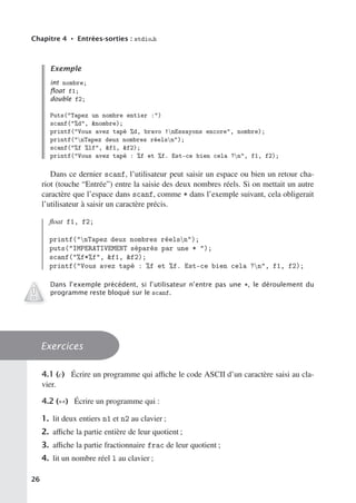 Chapitre 4 • Entrées-sorties : stdio.h
Exemple
int nombre;
ﬂoat f1;
double f2;
Puts(Tapez un nombre entier :)
scanf(%d, nombre);
printf(Vous avez tapé %d, bravo !nEssayons encore, nombre);
printf(nTapez deux nombres réelsn);
scanf(%f %lf, f1, f2);
printf(Vous avez tapé : %f et %f. Est-ce bien cela ?n, f1, f2);
Dans ce dernier scanf, l’utilisateur peut saisir un espace ou bien un retour cha-
riot (touche “Entrée”) entre la saisie des deux nombres réels. Si on mettait un autre
caractère que l’espace dans scanf, comme * dans l’exemple suivant, cela obligerait
l’utilisateur à saisir un caractère précis.
float f1, f2;
printf(nTapez deux nombres réelsn);
puts(IMPERATIVEMENT séparés par une * );
scanf(%f*%f, f1, f2);
printf(Vous avez tapé : %f et %f. Est-ce bien cela ?n, f1, f2);
Dans l’exemple précédent, si l’utilisateur n’entre pas une *, le déroulement du
programme reste bloqué sur le scanf.
Exercices
4.1 (c) Écrire un programme qui aﬃche le code ASCII d’un caractère saisi au cla-
vier.
4.2 (∗∗) Écrire un programme qui :
1. lit deux entiers n1 et n2 au clavier ;
2. aﬃche la partie entière de leur quotient ;
3. aﬃche la partie fractionnaire frac de leur quotient ;
4. lit un nombre réel l au clavier ;
26
 