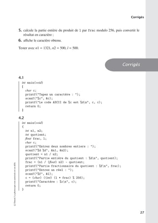 Corrigés
5. calcule la partie entière du produit de l par frac modulo 256, puis convertit le
résultat en caractère ;
6. aﬃche le caractère obtenu.
Tester avec n1 = 1321, n2 = 500, l = 500.
Corrigés
4.1
int main(void)
{
char c;
printf(Tapez un caractère : );
scanf(%c, c);
printf(Le code ASCII de %c est %dn, c, c);
return 0;
}
4.2
int main(void)
{
int n1, n2;
int quotient;
float frac, l;
char c;
printf(Entrez deux nombres entiers : );
scanf(%d %d, n1, n2);
quotient = n1 / n2;
printf(Partie entière du quotient : %dn, quotient);
frac = (n1 / (float) n2) - quotient;
printf(Partie fractionnaire du quotient : %fn, frac);
printf(Entrez un réel : );
scanf(%f, l);
c = (char) ((int) (l * frac) % 256);
printf(Caractère : %cn, c);
return 0;
}
©
Dunod.
La
photocopie
non
autorisée
est
un
délit.
27
 