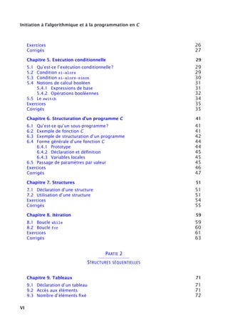 Initiation à l’algorithmique et à la programmation en C
Exercices 26
Corrigés 27
Chapitre 5. Exécution conditionnelle 29
5.1 Qu’est-ce l’exécution conditionnelle ? 29
5.2 Condition si-alors 29
5.3 Condition si-alors-sinon 30
5.4 Notions de calcul booléen 31
5.4.1 Expressions de base 31
5.4.2 Opérations booléennes 32
5.5 Le switch 34
Exercices 35
Corrigés 35
Chapitre 6. Structuration d’un programme C 41
6.1 Qu’est-ce qu’un sous-programme ? 41
6.2 Exemple de fonction C 41
6.3 Exemple de structuration d’un programme 42
6.4 Forme générale d’une fonction C 44
6.4.1 Prototype 44
6.4.2 Déclaration et déﬁnition 45
6.4.3 Variables locales 45
6.5 Passage de paramètres par valeur 45
Exercices 46
Corrigés 47
Chapitre 7. Structures 51
7.1 Déclaration d’une structure 51
7.2 Utilisation d’une structure 51
Exercices 54
Corrigés 55
Chapitre 8. Itération 59
8.1 Boucle while 59
8.2 Boucle for 60
Exercices 61
Corrigés 63
PARTIE 2
STRUCTURES SÉQUENTIELLES
Chapitre 9. Tableaux 71
9.1 Déclaration d’un tableau 71
9.2 Accès aux éléments 71
9.3 Nombre d’éléments ﬁxé 72
VI
 