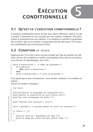 EXÉCUTION
CONDITIONNELLE
5
5.1 QU’EST-CE L’EXÉCUTION CONDITIONNELLE ?
L’exécution conditionnelle permet de faire deux choses diﬀérentes selon le cas qui
se produit. L’instruction ne sera exécutée que sous certaines conditions. Plus préci-
sément, le programme teste une condition, si la condition est satisfaite le programme
fait une chose, dans le cas contraire, le programme fait une autre chose. Une instruc-
tion conditionnelle peut avoir plusieurs formes.
5.2 CONDITION si-alors
Supposons que l’on ait une condition (par exemple que l’âge du capitaine soit infé-
rieur à 30 ans). Si la condition est vérifiée, on fait quelque chose, dans le cas contraire,
on ne fait rien. En algorithmique, cela s’écrit :
série d’instructions 1 /* début du programme */
si (condition)
alors série d’insructions 2
fin si
série d’instructions 3 /* suite du programme */
Cela signifie que la série d’instructions 2 sera exécutée seulement si la condition est
réalisée.
Voyons un exemple en langage C.
char choix;
puts(Attention, ce programme est susceptible de);
puts(heurter la sensibilité de ceux d’entre vous);
puts(qui sont allergiques aux maths !);
puts(nVoulez-vous continuer ? (y/n));
choix = getchar(); /* getchar permet de saisir un caractère */
if (choix == ’y’)
{
puts(Le carré de l’hypoténuse est égal à);
puts(la somme des carrés des deux autres côtés !);
}
©
Dunod.
La
photocopie
non
autorisée
est
un
délit.
29
 