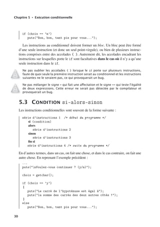Chapitre 5 • Exécution conditionnelle
if (choix == ’n’)
puts(Bon, bon, tant pis pour vous...);
Les instructions au conditionnel doivent former un bloc. Un bloc peut être formé
d’une seule instruction (et donc un seul point-virgule), ou bien de plusieurs instruc-
tions comprises entre des accolades { }. Autrement dit, les accolades encadrant les
instructions sur lesquelles porte le if sont facultatives dans le cas où il n’y a qu’une
seule instruction dans le if.
Ne pas oublier les accolades { } lorsque le if porte sur plusieurs instructions,
faute de quoi seule la première instruction serait au conditionnel et les instructions
suivantes ne le seraient pas, ce qui provoquerait un bug.
Ne pas mélanger le signe = qui fait une aﬀectation et le signe == qui teste l’égalité
de deux expressions. Cette erreur ne serait pas détectée par le compilateur et
provoquerait un bug.
5.3 CONDITION si-alors-sinon
Les instructions conditionnelles sont souvent de la forme suivante :
série d’instructions 1 /* début du programme */
si (condition)
alors
série d’instructions 2
sinon
série d’instructions 3
fin si
série d’instructions 4 /* suite du programme */
En d’autres termes, dans un cas, on fait une chose, et dans le cas contraire, on fait une
autre chose. En reprenant l’exemple précédent :
...
puts(nVoulez-vous continuer ? (y/n));
choix = getchar();
if (choix == ’y’)
{
puts(Le carré de l’hypoténuse est égal à);
puts(la somme des carrés des deux autres côtés !);
}
else
puts(Bon, bon, tant pis pour vous...);
30
 