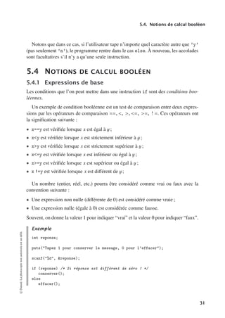 5.4. Notions de calcul booléen
Notons que dans ce cas, si l’utilisateur tape n’importe quel caractère autre que ’y’
(pas seulement ’n’), le programme rentre dans le cas else. À nouveau, les accolades
sont facultatives s’il n’y a qu’une seule instruction.
5.4 NOTIONS DE CALCUL BOOLÉEN
5.4.1 Expressions de base
Les conditions que l’on peut mettre dans une instruction if sont des conditions boo-
léennes.
Un exemple de condition booléenne est un test de comparaison entre deux expres-
sions par les opérateurs de comparaison ==, , , =, =, ! =. Ces opérateurs ont
la signification suivante :
• x==y est vérifiée lorsque x est égal à y ;
• xy est vérifiée lorsque x est strictement inférieur à y ;
• xy est vérifiée lorsque x est strictement supérieur à y ;
• x=y est vérifiée lorsque x est inférieur ou égal à y ;
• x=y est vérifiée lorsque x est supérieur ou égal à y ;
• x !=y est vérifiée lorsque x est diﬀérent de y ;
Un nombre (entier, réel, etc.) pourra être considéré comme vrai ou faux avec la
convention suivante :
• Une expression non nulle (diﬀérente de 0) est considéré comme vraie ;
• Une expression nulle (égale à 0) est considérée comme fausse.
Souvent, on donne la valeur 1 pour indiquer “vrai” et la valeur 0 pour indiquer “faux”.
Exemple
int reponse;
puts(Tapez 1 pour conserver le message, 0 pour l’effacer);
scanf(%d, reponse);
if (reponse) /* Si réponse est différent de zéro ! */
conserver();
else
effacer();
©
Dunod.
La
photocopie
non
autorisée
est
un
délit.
31
 