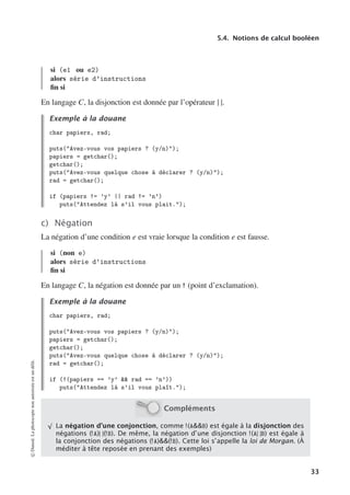 5.4. Notions de calcul booléen
si (e1 ou e2)
alors série d’instructions
fin si
En langage C, la disjonction est donnée par l’opérateur | |.
Exemple à la douane
char papiers, rad;
puts(Avez-vous vos papiers ? (y/n));
papiers = getchar();
getchar();
puts(Avez-vous quelque chose à déclarer ? (y/n));
rad = getchar();
if (papiers != ’y’ || rad != ’n’)
puts(Attendez là s’il vous plait.);
c) Négation
La négation d’une condition e est vraie lorsque la condition e est fausse.
si (non e)
alors série d’instructions
fin si
En langage C, la négation est donnée par un ! (point d’exclamation).
Exemple à la douane
char papiers, rad;
puts(Avez-vous vos papiers ? (y/n));
papiers = getchar();
getchar();
puts(Avez-vous quelque chose à déclarer ? (y/n));
rad = getchar();
if (!(papiers == ’y’  rad == ’n’))
puts(Attendez là s’il vous plaît.);
Compléments
√
La négation d’une conjonction, comme !(AB) est égale à la disjonction des
négations (!A)| |(!B). De même, la négation d’une disjonction !(A| |B) est égale à
la conjonction des négations (!A)(!B). Cette loi s’appelle la loi de Morgan. (À
méditer à tête reposée en prenant des exemples)
©
Dunod.
La
photocopie
non
autorisée
est
un
délit.
33
 