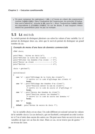 Chapitre 5 • Exécution conditionnelle
√
On peut composer les opérateurs !, , | | à l’envie en créant des expressions
comme (!AB| |CD). Dans l’évaluation de l’expression, les priorités d’évalua-
tion sont d’abord le !, ensuite le , puis le | |. Ainsi, l’expression (!AB| |CD)
est équivalente à (((!A)B) | |(CD)). En cas de doute, il vaut toujours mieux
mettre les parenthèses pour ne pas se tromper.
5.5 LE switch
Le switch permet de distinguer plusieurs cas selon les valeurs d’une variable. Le if
permet de distinguer deux cas, alors que le switch permet de distinguer un grand
nombre de cas.
Exemple de menu d’une base de données commerciale
char choix;
puts(Menu : faites un choix:n);
puts(Afficher la liste des clients ----- a);
puts(Afficher les données d’un client -- b);
puts(Saisir un client ------------------ c);
puts(Quitter --------------------------- d);
choix = getchar();
switch(choix)
{
case ’a’ : puts(Affichage de la liste des clients);
/* mettre ici le code d’affichage des clients */
break;
case ’b’ : puts(Affichage des données d’un client);
puts(Veuillez entrer le nom du client);
/* mettre ici le code de saisie et d’affichage */
break;
case ’c’ : puts(Saisie des données du client);
puts(Veuillez entrer les données);
/* mettre ici le code de saisie des données */
break;
case ’d’ :
break;
default : puts(Erreur de saisie du choix !);
}
Ici, la variable choix est un char. Un code diﬀérent est exécuté suivant les valeurs
de la variable choix. Le cas default, qui est facultatif, correspond au code à exécu-
ter si l’on n’entre dans aucun des autres cas. On peut aussi faire un switch avec des
variables de type int au lieu de char. Dans ce cas, on ne trouve pas de quotes ’ ’
au niveau du case.
34
 